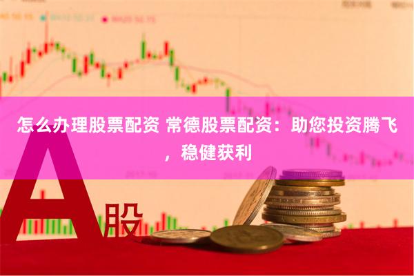 怎么办理股票配资 常德股票配资：助您投资腾飞，稳健获利