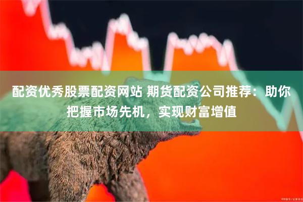 配资优秀股票配资网站 期货配资公司推荐：助你把握市场先机，实现财富增值