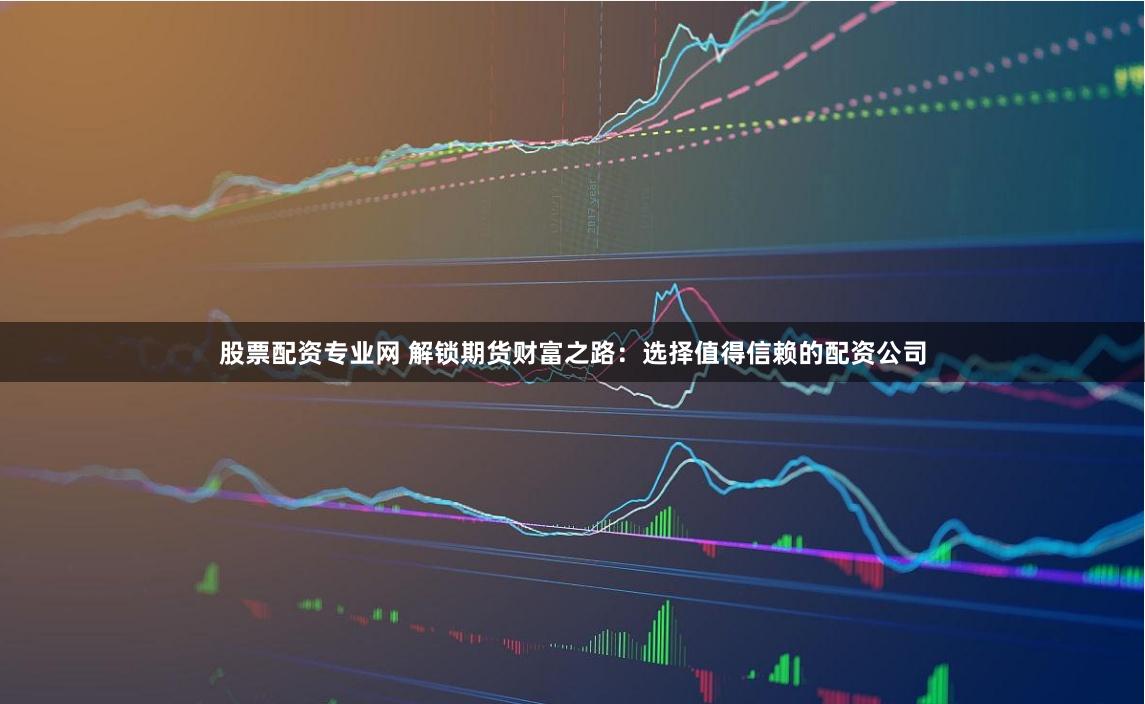 股票配资专业网 解锁期货财富之路：选择值得信赖的配资公司