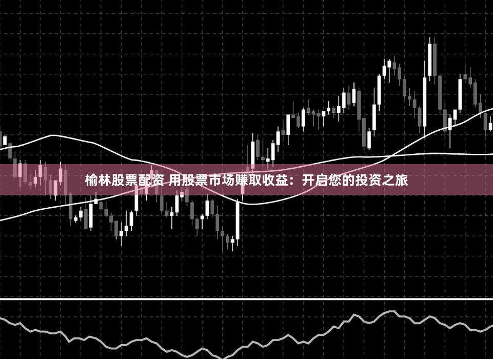 榆林股票配资 用股票市场赚取收益：开启您的投资之旅
