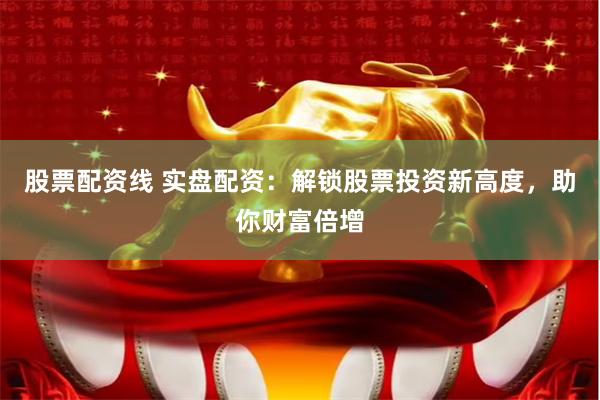 股票配资线 实盘配资：解锁股票投资新高度，助你财富倍增