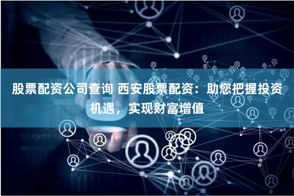 股票配资公司查询 西安股票配资：助您把握投资机遇，实现财富增值